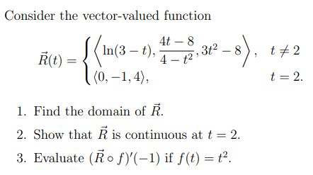 Consider the vector-valued function
4t
(In(3-1). 4-5,3²-8).
Ŕ(t)
(0, -1,4),
1. Find the domain of R.
2. Show that is continuous at t = 2.
3. Evaluate (Rof)'(-1) if f(t) = ².
t#2
t = 2.