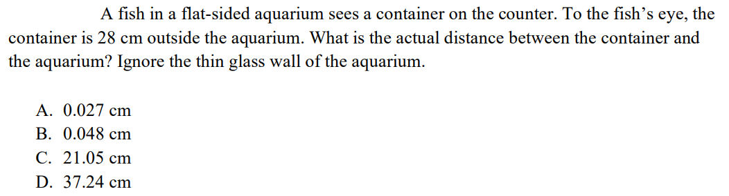 A fish in a flat-sided aquarium sees a container on the counter. To the fish's eye, the
container is 28 cm outside the aquarium. What is the actual distance between the container and
the aquarium? Ignore the thin glass wall of the aquarium.
A. 0.027 cm
B. 0.048 cm
C. 21.05 cm
D. 37.24 cm