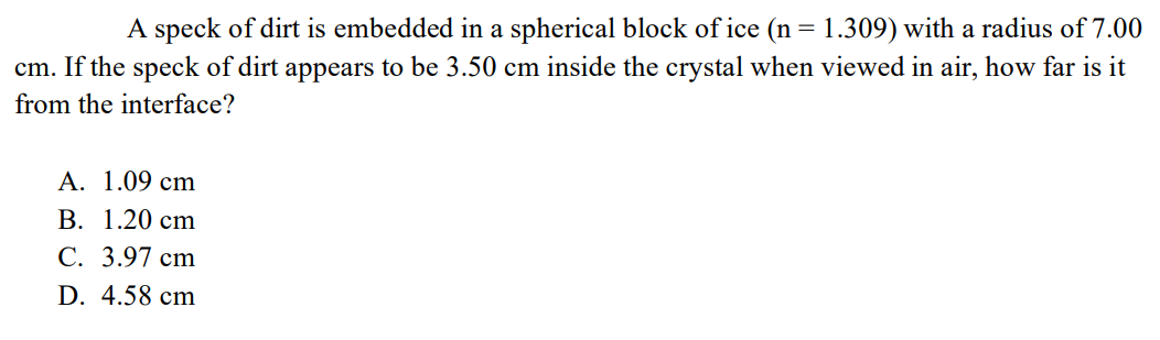 A speck of dirt is embedded in a spherical block of ice (n = 1.309) with a radius of 7.00
cm. If the speck of dirt appears to be 3.50 cm inside the crystal when viewed in air, how far is it
from the interface?
A. 1.09 cm
B. 1.20 cm
C. 3.97 cm
D. 4.58 cm