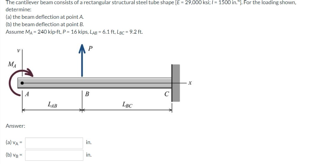 The cantilever beam consists of a rectangular structural steel tube shape [E = 29,000 ksi; I= 1500 in.“]. For the loading shown,
determine:
(a) the beam deflection at point A.
(b) the beam deflection at point B.
Assume MA = 240 kip-ft, P = 16 kips, LAB = 6.1 ft, LBC = 9.2 ft.
AP
MA
A
В
LAB
LBC
Answer:
in.
(a) VA =
in.
(b) VB =

