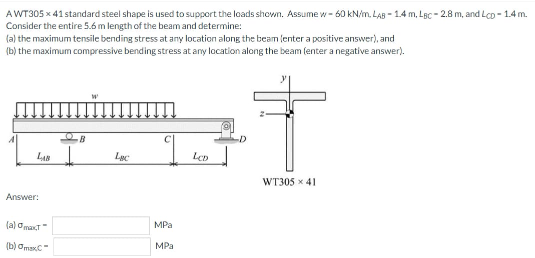 A WT305 x 41 standard steel shape is used to support the loads shown. Assume w = 60 kN/m, LAB = 1.4 m, LBC = 2.8 m, and LcD = 1.4 m.
Consider the entire 5.6 m length of the beam and determine:
(a) the maximum tensile bending stress at any location along the beam (enter a positive answer), and
(b) the maximum compressive bending stress at any location along the beam (enter a negative answer).
В
LAB
LBC
LCD
WT305 x 41
Answer:
(a) Omax,T =
MPа
(b) Omax,C =
MPa
