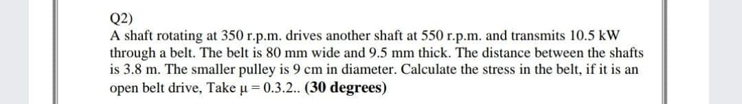 Q2)
A shaft rotating at 350 r.p.m. drives another shaft at 550 r.p.m. and transmits 10.5 kW
through a belt. The belt is 80 mm wide and 9.5 mm thick. The distance between the shafts
is 3.8 m. The smaller pulley is 9 cm in diameter. Calculate the stress in the belt, if it is an
open belt drive, Take u = 0.3.2.. (30 degrees)
