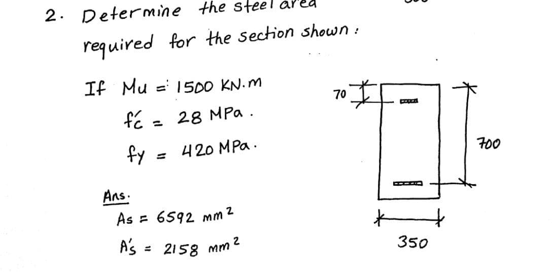 A's = 2158 mm 2
2.
Determine
the steel ar"
required for the section shown:
If Mu = 1500 KN. M
70
28 MPa .
420 MPa.
700
Ans.
As = 6592 mm2
350
