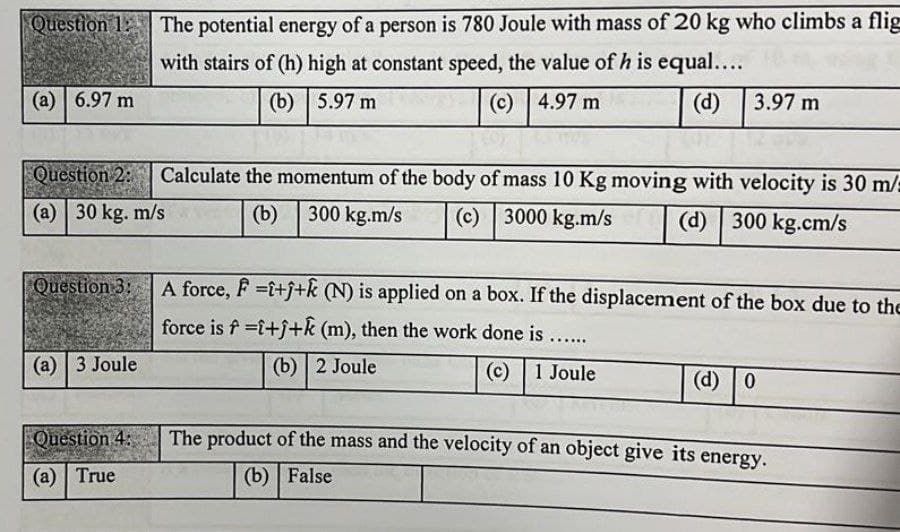 Question 1: The potential energy of a person is 780 Joule with mass of 20 kg who climbs a flig
with stairs of (h) high at constant speed, the value of h is equal....
(а) | 6.97 m
(b) | 5.97 m
(c) 4.97 m
(d) 3.97 m
Question 2:
Calculate the momentum of the body of mass 10 Kg moving with velocity is 30 m/:
(a) 30 kg. m/s
(b)
300 kg.m/s
(c) | 3000 kg.m/s
(d) 300 kg.cm/s
Question 3:
A force, F =i+j+k (N) is applied on a box. If the displacement of the box due to the
force is f =i+f+k (m), then the work done is..
(а) | 3 Joule
(b) | 2 Joule
(c) 1 Joule
(d) 0
Question 4:
The product of the mass and the velocity of an object give its energy.
(a) | True
(b) | False
