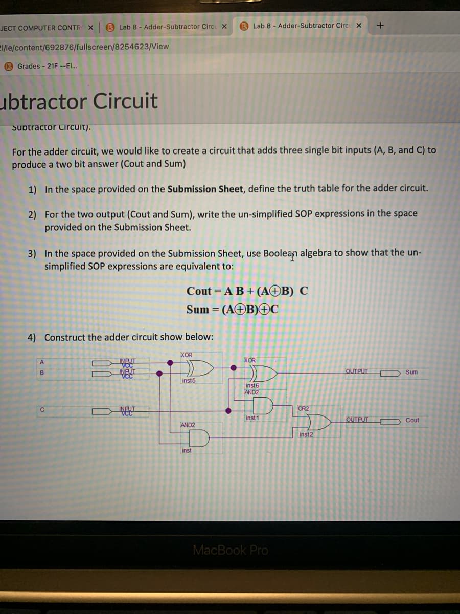 JECT COMPUTER CONTR x
B Lab 8 - Adder-Subtractor Circu X
B Lab 8 - Adder-Subtractor Circu x
2/le/content/692876/fullscreen/8254623/View
B Grades - 21F --EI..
ubtractor Circuit
Subtractor Circuit).
For the adder circuit, we would like to create a circuit that adds three single bit inputs (A, B, and C) to
produce a two bit answer (Cout and Sum)
1) In the space provided on the Submission Sheet, define the truth table for the adder circuit.
2) For the two output (Cout and Sum), write the un-simplified SOP expressions in the space
provided on the Submission Sheet.
3) In the space provided on the Submission Sheet, use Boolean algebra to show that the un-
simplified SOP expressions are equivalent to:
Cout = A B + (AOB) C
Sum =
(AOB)OC
4) Construct the adder circuit show below:
XOR
A
XOR
INFUT
VCC
B
OUTPUT
D Sum
inst5
inst6
AND2
C
OR2
inst 1
OUTPUT
D Cout
AND2
inst2
inst
MacBook Pro

