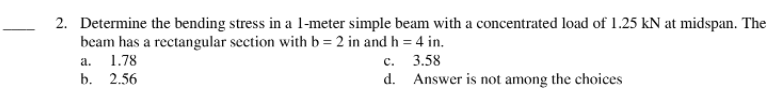 2. Determine the bending stress in a 1-meter simple beam with a concentrated load of 1.25 kN at midspan. The
beam has a rectangular section with b = 2 in and h = 4 in.
a.
1.78
с. 3.58
b. 2.56
d. Answer is not among the choices
