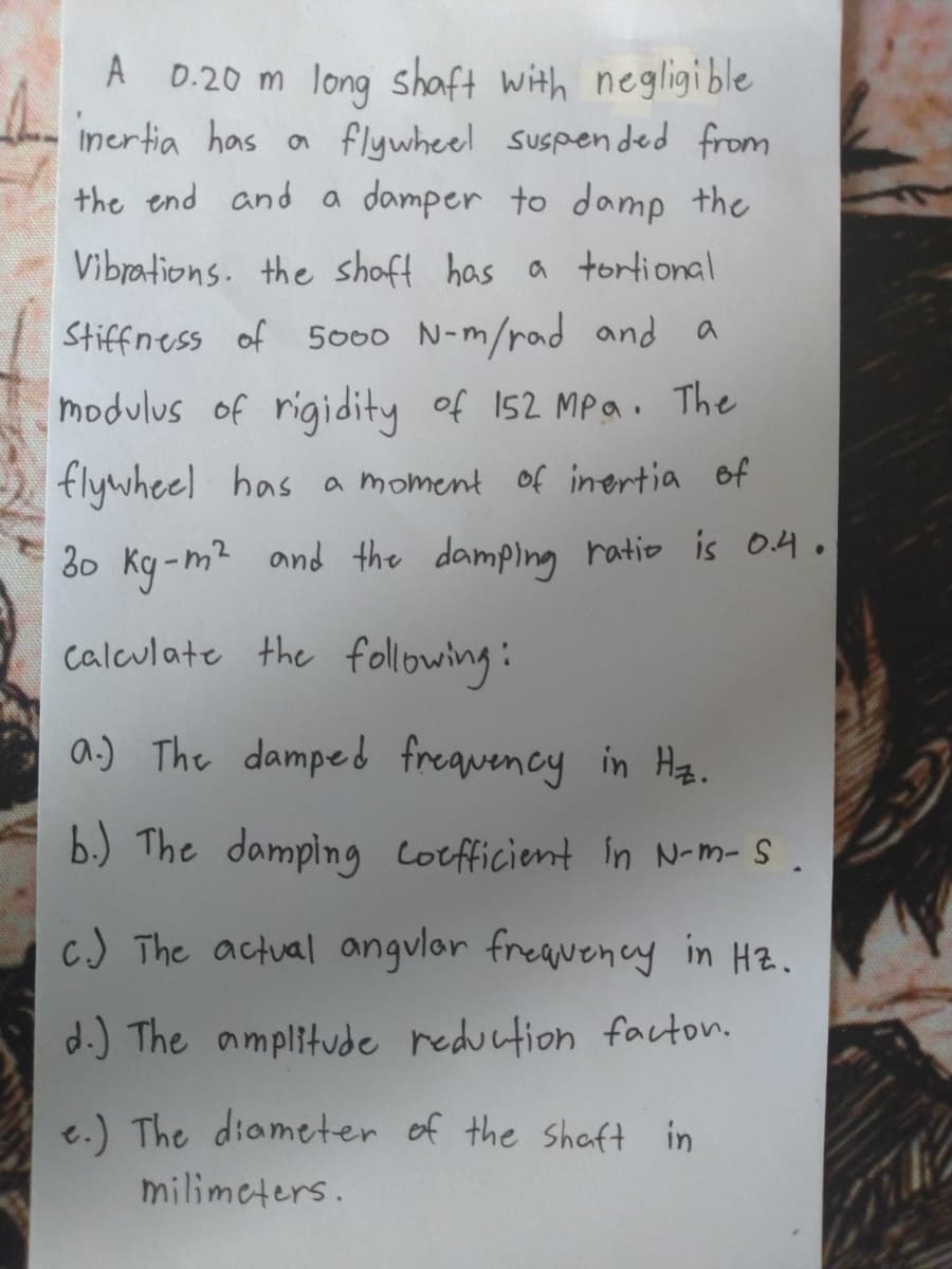 A D.20 m long shaft with negligi ble
incrtia has a flywheel suspen ded from
the end and a damper to doamp the
Vibrations. the shoft has a tortional
Stiffness of 5000 N-m/rad and a
modulus of rigidity of 152 MPa. The
flywheel has a moment of inertia of
30 Ky-m? and the damping ratio is 04.
calculate the following:
a.) The damped frequency in Hz.
b.) The damping Coefficient in N-m-S .
c) The actual angvlor freavency in Hz.
d.) The amplitude reduction facton.
e.) The diameter of the shaft in
milimeters.
