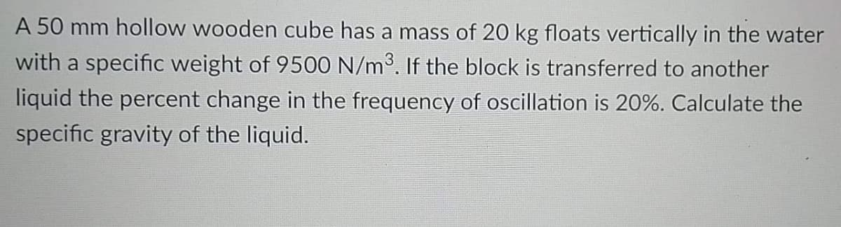A 50 mm hollow wooden cube has a mass of 20 kg floats vertically in the water
with a specific weight of 9500 N/m3. If the block is transferred to another
liquid the percent change in the frequency of oscillation is 20%. Calculate the
specific gravity of the liquid.
