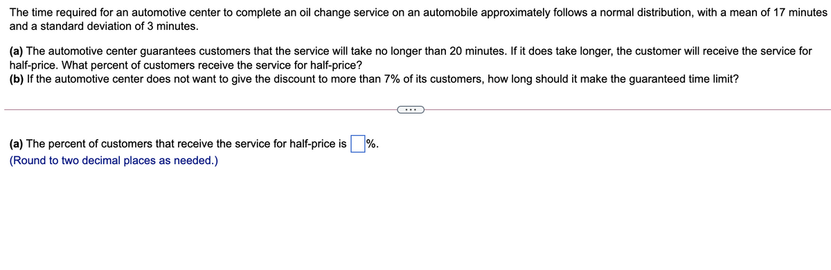 The time required for an automotive center to complete an oil change service on an automobile approximately follows a normal distribution, with a mean of 17 minutes
and a standard deviation of 3 minutes.
(a) The automotive center guarantees customers that the service will take no longer than 20 minutes. If it does take longer, the customer will receive the service for
half-price. What percent of customers receive the service for half-price?
(b) If the automotive center does not want to give the discount to more than 7% of its customers, how long should it make the guaranteed time limit?
(a) The percent of customers that receive the service for half-price is
%.
(Round to two decimal places as needed.)
