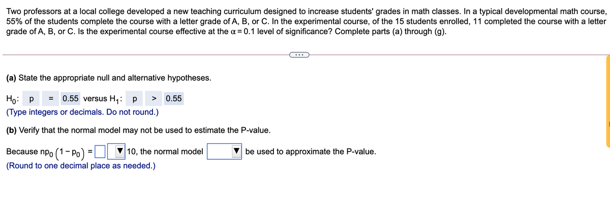 Two professors at a local college developed a new teaching curriculum designed to increase students' grades in math classes. In a typical developmental math course,
55% of the students complete the course with a letter grade of A, B, or C. In the experimental course, of the 15 students enrolled, 11 completed the course with a letter
grade of A, B, or C. Is the experimental course effective at the a = 0.1 level of significance? Complete parts (a) through (g).
(a) State the appropriate null and alternative hypotheses.
Ho: p
0.55 versus H1:
0.55
>
(Type integers or decimals. Do not round.)
(b) Verify that the normal model may not be used to estimate the P-value.
Because npo (1- Po)
10, the normal model
be used to approximate the P-value.
%3D
(Round to one decimal place as needed.)
