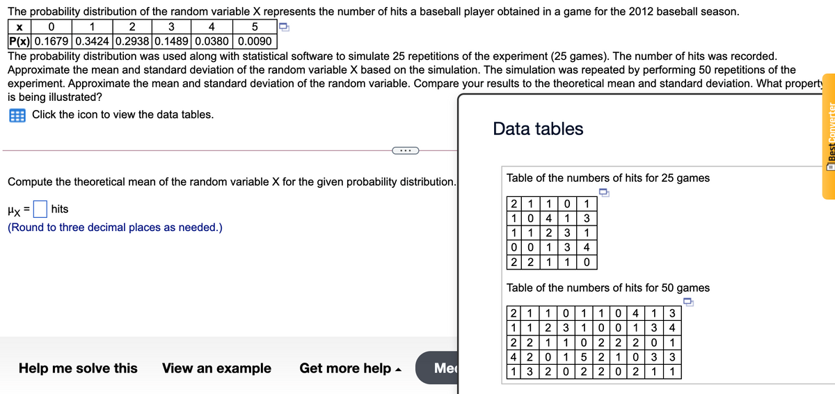 The probability distribution of the random variable X represents the number of hits a baseball player obtained in a game for the 2012 baseball season.
1
2
3
4
P(x) 0.1679 0.3424 0.2938 0.1489 0.0380 0.0090
The probability distribution was used along with statistical software to simulate 25 repetitions of the experiment (25 games). The number of hits was recorded.
Approximate the mean and standard deviation of the random variable X based on the simulation. The simulation was repeated by performing 50 repetitions of the
experiment. Approximate the mean and standard deviation of the random variable. Compare your results to the theoretical mean and standard deviation. What property
is being illustrated?
Click the icon to view the data tables.
Data tables
Compute the theoretical mean of the random variable X for the given probability distribution.
Table of the numbers of hits for 25 games
2 1
10
1
1
Hx
hits
4
1
(Round to three decimal places as needed.)
1
1
2
1
1
3
4
2 2
1
1
Table of the numbers of hits for 50 games
2 1
1
1
10
4
1
3
1
1
2
1 001
4
2 2
1
1
2 2
2
1
4 2
1
1
3
3
Help me solve this
View an example
Get more help -
Me
1
3
2
0 2
1
1
E Best Converter
NON
ON22
