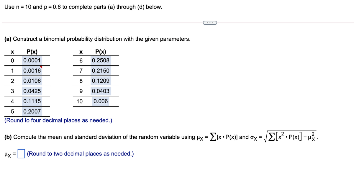Use n= 10 and p= 0.6 to complete parts (a) through (d) below.
...
(a) Construct a binomial probability distribution with the given parameters.
P(x)
P(x)
0.0001
0.2508
1
0.0016
7
0.2150
2
0.0106
0.1209
3
0.0425
9
0.0403
4
0.1115
10
0.006
0.2007
(Round to four decimal places as needed.)
(b) Compute the mean and standard deviation of the random variable using Hx =EX•P(x)] and ox = JE[x² •P(x)] – µz.
%3D
Hy =
(Round to two decimal places as needed.)
