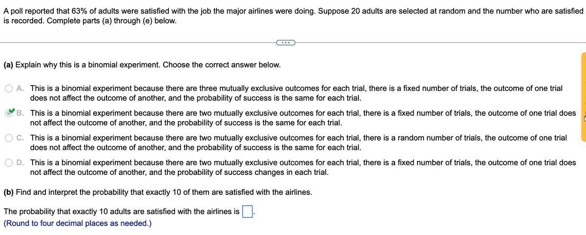 A poll reported that 63% of adults were satisfied with the job the major airlines were doing. Suppose 20 adults are selected at random and the number who are satisfied
is recorded. Complete parts (a) through (e) below.
(a) Explain why this is a binomial experiment. Choose the correct answer below.
O A. This is a binomial experiment because there are three mutually exclusive outcomes for each trial, there is a fixed number of trials, the outcome of one trial
does not affect the outcome of another, and the probability of success is the same for each trial.
B. This is a binomial experiment because there are two mutually exclusive outcomes for each trial, there is a fixed number of trials, the outcome of one trial does
not affect the outcome of another, and the probability of success is the same for each trial.
This is a binomial experiment because there are two mutually exclusive outcomes for each trial, there is a random number of trials, the outcome of one trial
does not affect the outcome of another, and the probability of success is the same for each trial.
O D. This is a binomial experiment because there are two mutually exclusive outcomes for each trial, there is a fixed number of trials, the outcome of one trial does
not affect the outcome of another, and the probability of success changes in each trial.
(b) Find and interpret the probability that exactly 10 of them are satisfied with the airlines.
The probability that exactly 10 adults are satisfied with the airlines is
(Round to four decimal places as needed.)
