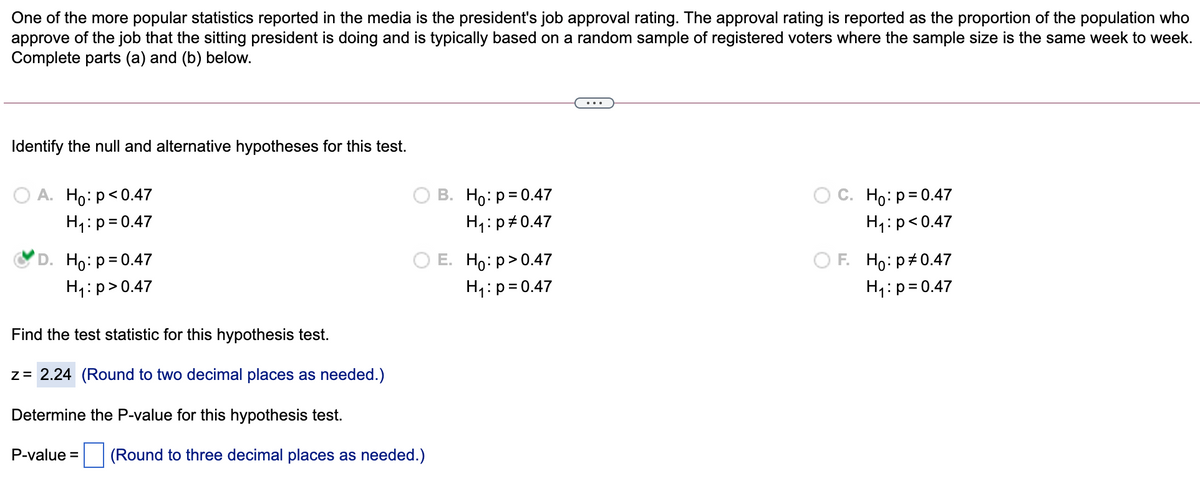 One of the more popular statistics reported in the media is the president's job approval rating. The approval rating is reported as the proportion of the population who
approve of the job that the sitting president is doing and is typically based on a random sample of registered voters where the sample size is the same week to week.
Complete parts (a) and (b) below.
...
Identify the null and alternative hypotheses for this test.
A. Ho: p<0.47
H1:p= 0.47
В. Но: р30.47
С. Но: р3D0.47
H4:p#0.47
H1:p<0.47
D. Ho:p=0.47
Е. Но р> 0.47
F. Ho:p#0.47
H4:p>0.47
H1:p=0.47
H4:p=0.47
Find the test statistic for this hypothesis test.
z= 2.24 (Round to two decimal places as needed.)
Determine the P-value for this hypothesis test.
P-value = (Round to three decimal places as needed.)
