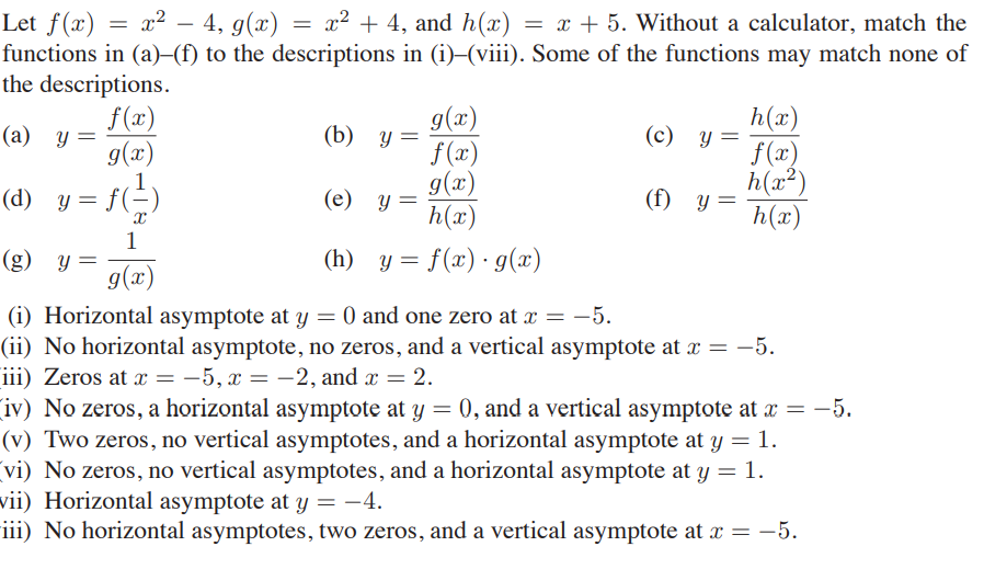 Let ƒ(x) = x² – 4, g(x) = x² + 4, and h(x) = x + 5. Without a calculator, match the
functions in (a)–(f) to the descriptions in (i)–(viii). Some of the functions may match none of
the descriptions.
f(x)
g(x)
g(x)
h(x)
(а) у —
(b) у 3
f (x)
g(x)
h(x)
(c) y=
f(x)
h(x²)
h(x)
(d) y = f(
(е) у
(f) y
1
(g) y =
(h) y = f(x)· g(x)
(x)6
