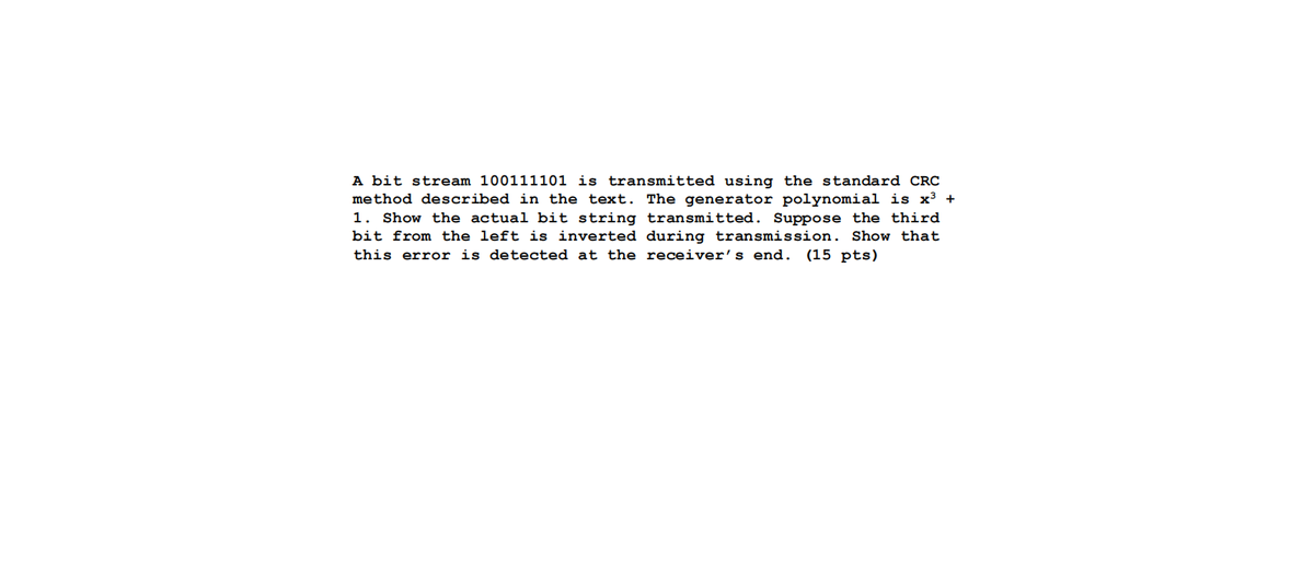 A bit stream 100111101 is transmitted using the standard CRC
method described in the text. The generator polynomial is x³ +
1. Show the actual bit string transmitted. Suppose the third
bit from the left is inverted during transmission. Show that
this error is detected at the receiver's end. (15 pts)
