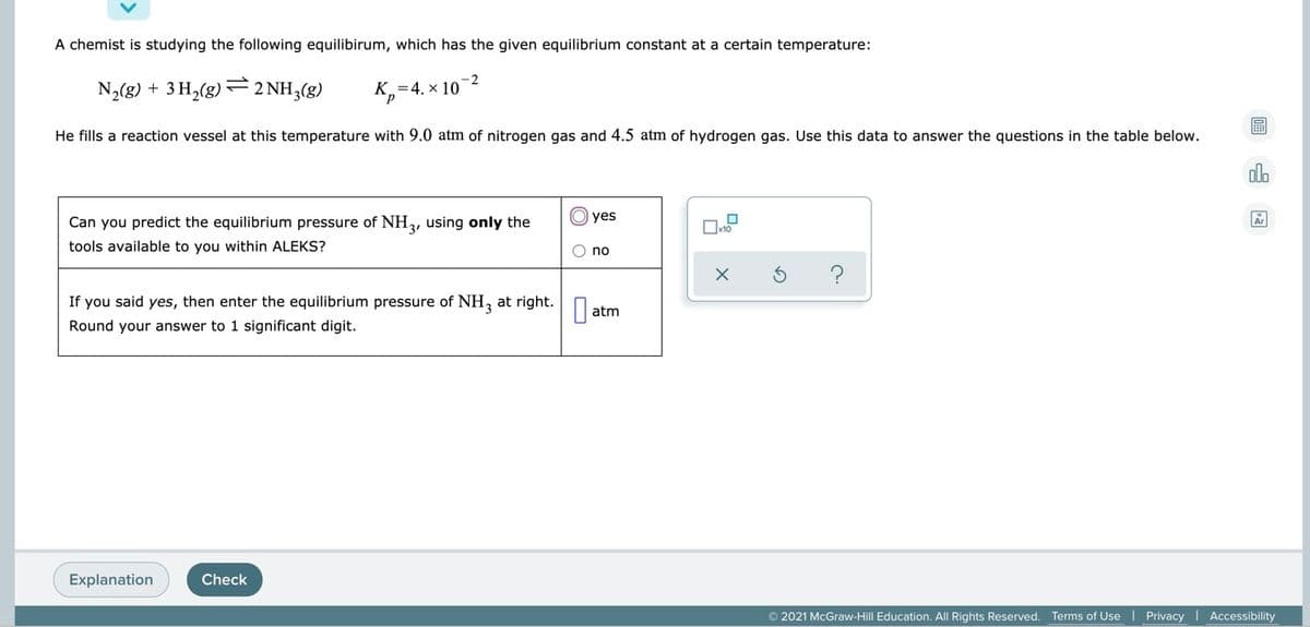 A chemist is studying the following equilibirum, which has the given equilibrium constant at a certain temperature:
-2
N2(g) + 3 H,(g)
2 NH3(g)
K,=4. x 10
He fills a reaction vessel at this temperature with 9.0 atm of nitrogen gas and 4.5 atm of hydrogen gas. Use this data to answer the questions in the table below.
dla
O yes
Can you predict the equilibrium pressure of NH, using only the
tools available to you within ALEKS?
O no
If you said yes, then enter the equilibrium pressure of NH, at right.
||atm
Round your answer to 1 significant digit.
Explanation
Check
© 2021 McGraw-Hill Education. All Rights Reserved. Terms of Use | Privacy | Accessibility

