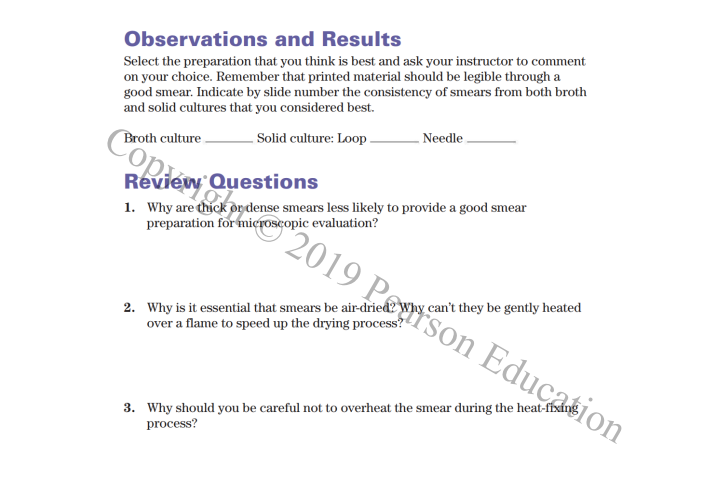 Select the preparation that you think is best and ask your instructor to comment
on your choice. Remember that printed material should be legible through a
good smear. Indicate by slide number the consistency of smears from both broth
and solid cultures that you considered best.
Observations and Results
- Needle
Broth culture .
Cope
-Solid culture: Loop.
Review Questions
1. Why are thick or dense smears less likely to provide a good smear
preparation for mieroscopic evaluation?
"2019 ]
2. Why is it essential that smears be air-dried?
over a flame to speed up the drying process?
2Why can't they be gently heated
Education
3. Why should you be careful not to overheat the smear during the heat-fixing
process?
