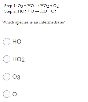 Step 1: 03 + H0 – HO2 + 02
Step 2: HO2 + O— но + 02
Which species is an intermediate?
О но
O HO2
O 03
Oo
