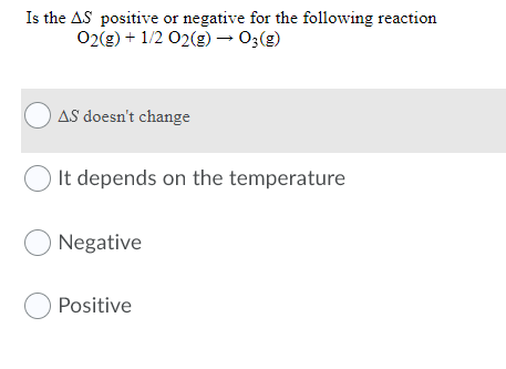 Is the AS positive or negative for the following reaction
02(g) + 1/2 02(g) → 0;(g)
O AS doesn't change
It depends on the temperature
O Negative
O Positive
