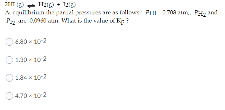 2HI (g) H2(g) + I2(g)
At equilibrium the partial pressures are as follows : PHI = 0.708 atm, PH2 and
PI, are 0.0960 atm. What is the value of Kp ?
6.80 × 10-2
1.30 x 10-2
1.84 x 10-2
4.70 × 10-2
