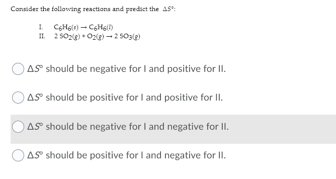 Consider the following reactions and predict the AS°:
I. C6H6(s) – C6H6(1)
2 SO2(g) + O2(g) –→ 2 SO3(g)
II.
AS should be negative for I and positive for II.
AS® should be positive for I and positive for II.
AS should be negative for I and negative for II.
AS should be positive for I and negative for II.
