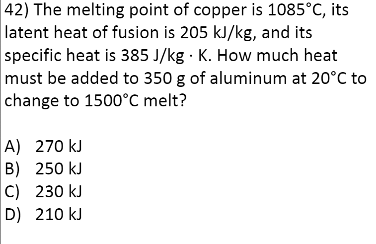 42) The melting point of copper is 1085°C, its
latent heat of fusion is 205 kJ/kg, and its
specific heat is 385 J/kg · K. How much heat
must be added to 350 g of aluminum at 20°C to
change to 1500°C melt?
A) 270 kJ
B) 250 kJ
|C) 230 kJ
D) 210 kJ
