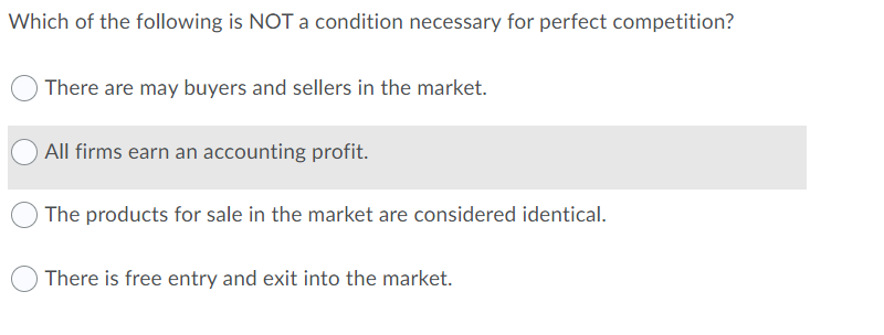 Which of the following is NOT a condition necessary for perfect competition?
There are may buyers and sellers in the market.
All firms earn an accounting profit.
The products for sale in the market are considered identical.
There is free entry and exit into the market.
