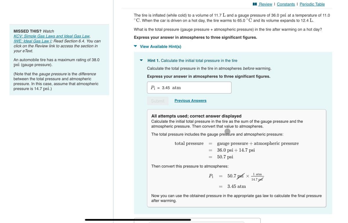 MISSED THIS? Watch
KCV: Simple Gas Laws and Ideal Gas Law,
IWE: Ideal Gas Law I; Read Section 6.4. You can
click on the Review link to access the section in
your e Text.
An automobile tire has a maximum rating of 38.0
psi (gauge pressure).
(Note that the gauge pressure is the difference
between the total pressure and atmospheric
pressure. In this case, assume that atmospheric
pressure is 14.7 psi.)
The tire is inflated (while cold) to a volume of 11.7 L and a gauge pressure of 36.0 psi at a temperature of 11.0
°C. When the car is driven on a hot day, the tire warms to 65.0 °C and its volume expands to 12.4 L.
What is the total pressure (gauge pressure + atmospheric pressure) in the tire after warming on a hot day?
Express your answer in atmospheres to three significant figures.
View Available Hint(s)
Hint 1. Calculate the initial total pressure in the tire
Calculate the total pressure in the tire in atmospheres before warming.
Express your answer in atmospheres to three significant figures.
P₁
= 3.45 atm
Submit
Previous Answers
All attempts used; correct answer displayed
Calculate the initial total pressure in the tire as the sum of the gauge pressure and the
atmospheric pressure. Then convert that value to atmospheres.
The total pressure includes the gauge pressure and atmospheric pressure:
total pressure
Review | Constants I Periodic Table
gauge pressure + atmospheric pressure
36.0 psi + 14.7 psi
50.7 psi
Then convert this pressure to atmospheres:
P₁
=
=
=
50.7 psí ×
3.45 atm
1 atm
14.7 psí
Now you can use the obtained pressure in the appropriate gas law to calculate the final pressure
after warming.
