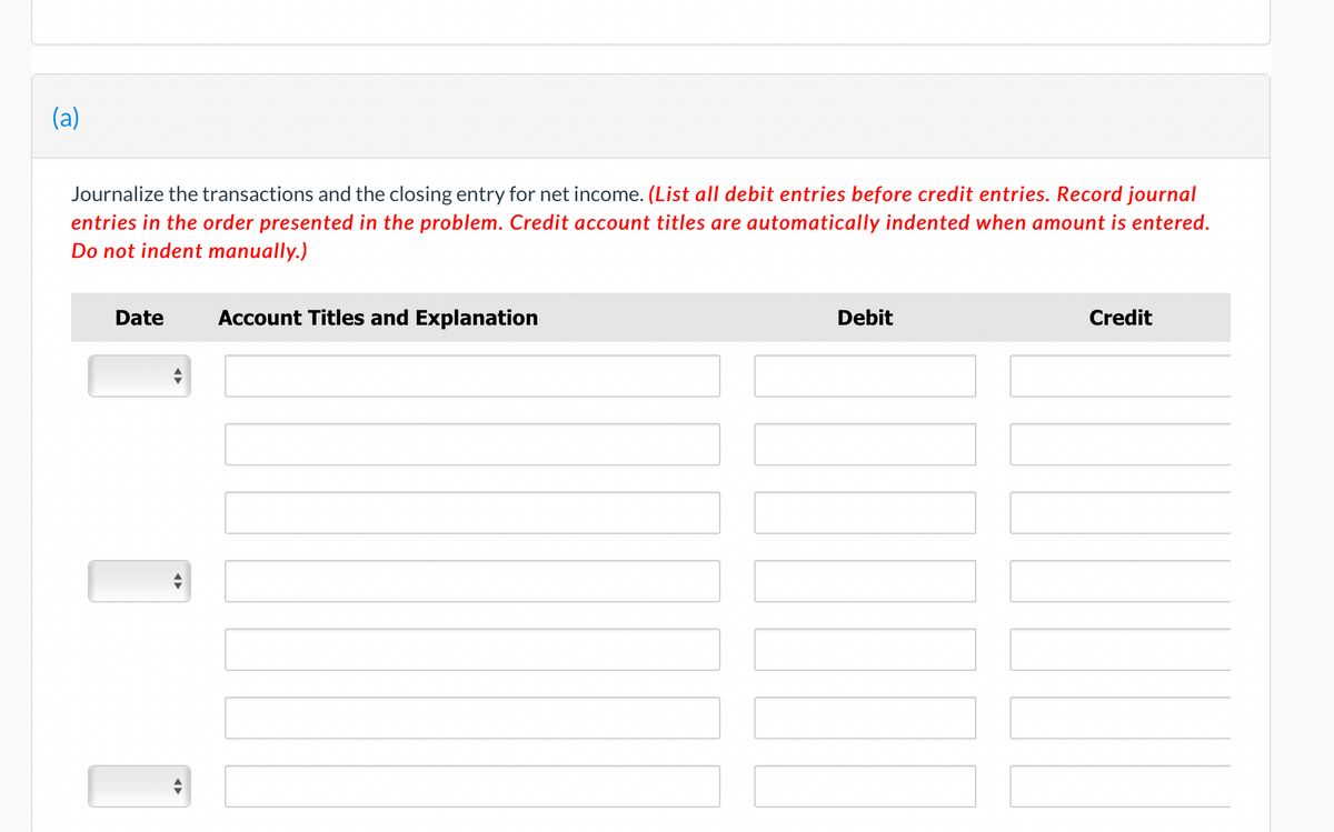 (a)
Journalize the transactions and the closing entry for net income. (List all debit entries before credit entries. Record journal
entries in the order presented in the problem. Credit account titles are automatically indented when amount is entered.
Do not indent manually.)
Date
◄►
Account Titles and Explanation
Debit
Credit