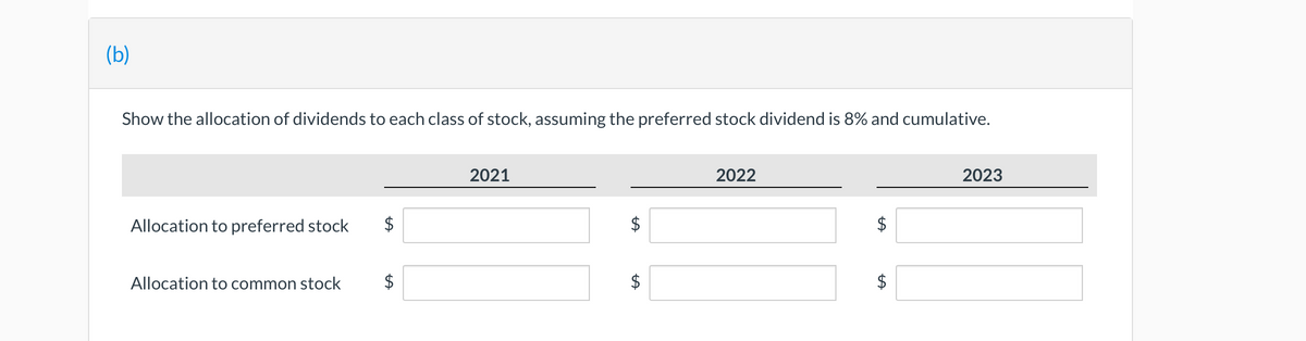 (b)
Show the allocation of dividends to each class of stock, assuming the preferred stock dividend is 8% and cumulative.
Allocation to preferred stock
Allocation to common stock
$
LA
2021
LA
LA
2022
LA
2023