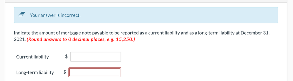 Your answer is incorrect.
Indicate the amount of mortgage note payable to be reported as a current liability and as a long-term liability at December 31,
2021. (Round answers to O decimal places, e.g. 15,250.)
Current liability
Long-term liability
$
tA