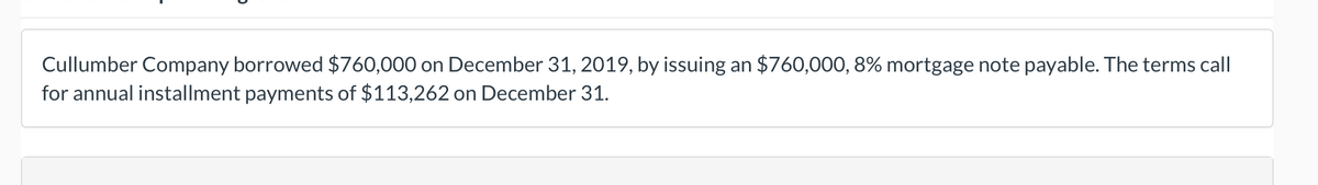 Cullumber Company borrowed $760,000 on December 31, 2019, by issuing an $760,000, 8% mortgage note payable. The terms call
for annual installment payments of $113,262 on December 31.