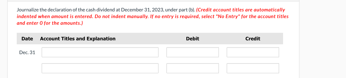 Journalize the declaration of the cash dividend at December 31, 2023, under part (b). (Credit account titles are automatically
indented when amount is entered. Do not indent manually. If no entry is required, select "No Entry" for the account titles
and enter O for the amounts.)
Date Account Titles and Explanation
Dec. 31
Debit
Credit