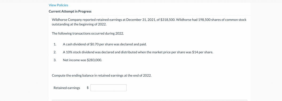 View Policies
Current Attempt in Progress
Wildhorse Company reported retained earnings at December 31, 2021, of $318,500. Wildhorse had 198,500 shares of common stock
outstanding at the beginning of 2022.
The following transactions occurred during 2022.
1.
2.
3.
A cash dividend of $0.70 per share was declared and paid.
A 10% stock dividend was declared and distributed when the market price per share was $14 per share.
Net income was $283,000.
Compute the ending balance in retained earnings at the end of 2022.
Retained earnings
SA