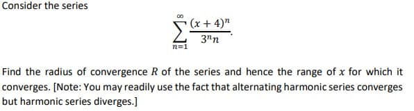 Consider the series
(x + 4)"
3"n
n=1
Find the radius of convergence R of the series and hence the range of x for which it
converges. [Note: You may readily use the fact that alternating harmonic series converges
but harmonic series diverges.]
