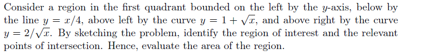 Consider a region in the first quadrant bounded on the left by the y-axis, below by
the line y = r/4, above left by the curve y = 1+ Vr, and above right by the curve
y = 2/VI. By sketching the problem, identify the region of interest and the relevant
points of intersection. Hence, evaluate the area of the region.
