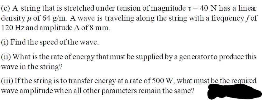 (c) A string that is stretched under tension ofmagnitude t = 40 N has a linear
density u of 64 g/m. A wave is traveling along the string with a frequency fof
120 Hz and amplitude A of 8 mm.
(i) Find the speed of the wave.
(ii) What is the rate of energy that must be supplied by a generatorto produce this
wave in the string?
(iii) If the string is to transfer energy at a rate of 500 W, what must be the required
wave amplitude when all other parameters remain the same?
