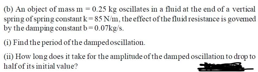 (b) An object of mass m = 0.25 kg oscillates in a fluid at the end of a vertical
spring of spring constant k=85 N/m, the effect of the fluid resistance is govemed
by the damping constant b= 0.07kg/s.
(i) Find the period of the damped oscillation.
(ii) How long does it take for the amplitude of the damped oscillation to drop to
halfof its initial value?

