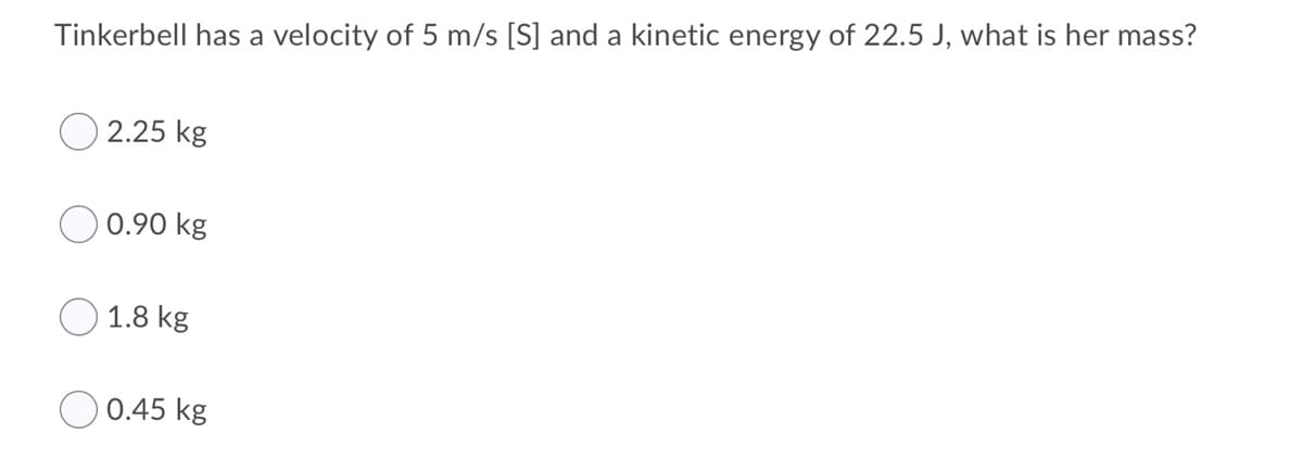 Tinkerbell has a velocity of 5 m/s [S] and a kinetic energy of 22.5 J, what is her mass?
2.25 kg
0.90 kg
1.8 kg
0.45 kg

