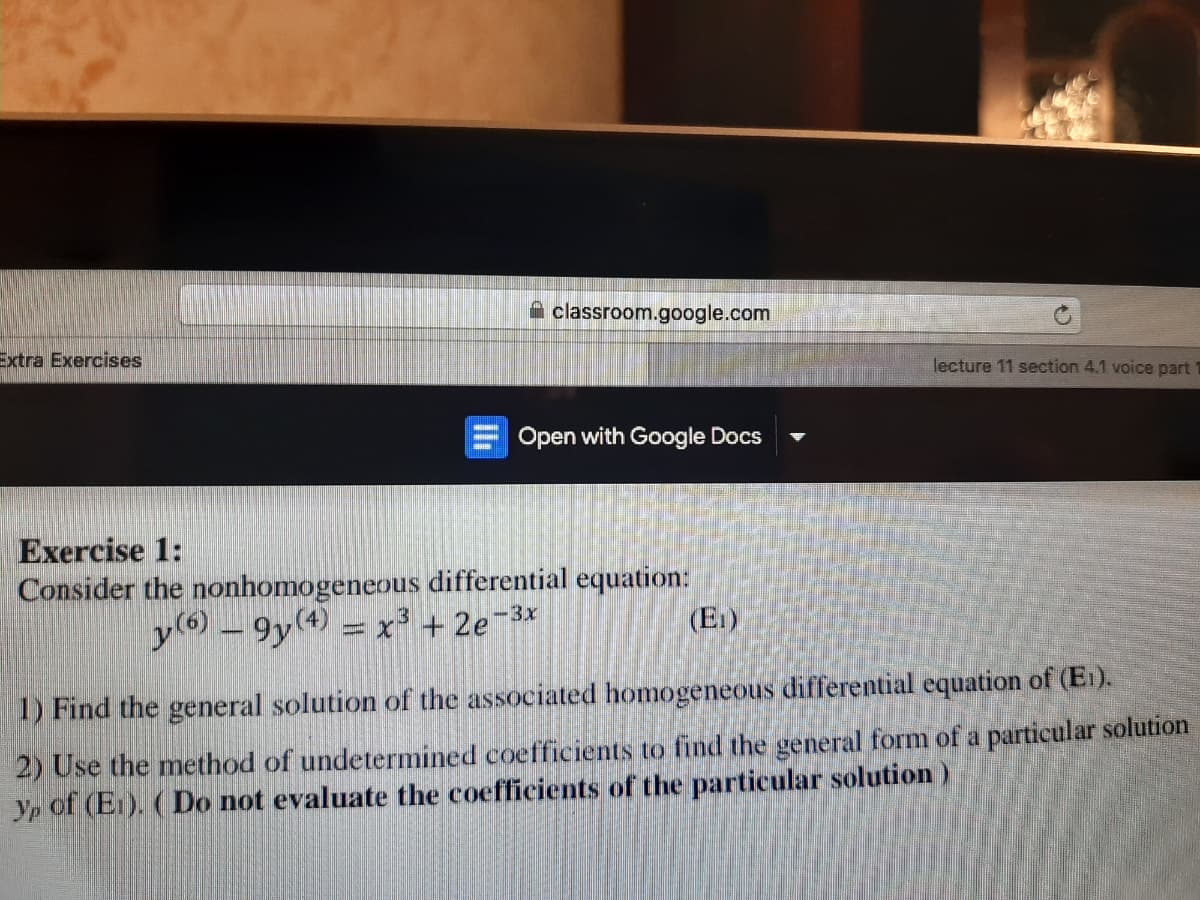 A classroom.google.com
Extra Exercises
lecture 11 section 4.1 voice part
Open with Google Docs
Exercise 1:
Consider the nonhomogeneous differential equation:
y(6) – 9y(4) = x + 2e-
-3x
(E1)
1) Find the general solution of the associated homogeneous differential equation of (E1).
2) Use the method of undetermined coefficients to find the general form of a particular solution
Yp of (E1). (Do not evaluate the coefficients of the particular solution)
