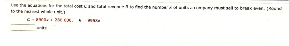 Use the equations for the total cost C and total revenue R to find the number x of units a company must sell to break even. (Round
to the nearest whole unit.)
C = 8900x + 280,000,
R = 9958x
units
