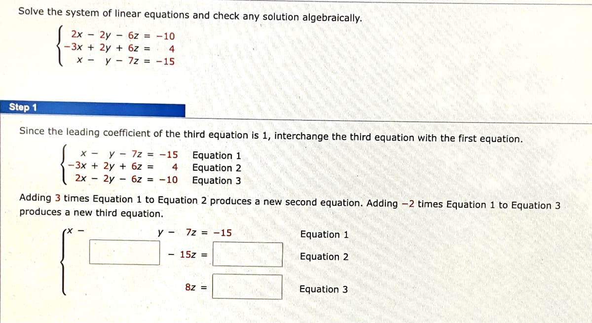 Solve the system of linear equations and check any solution algebraically.
2x - 2y - 6z = -10
-3x + 2y + 6z =
X - y - 7z = -15
Step 1
Since the leading coefficient of the third equation is 1, interchange the third equation with the first equation.
X - y - 7z = -15
-3x + 2y + 6z =
Equation 1
Equation 2
Equation 3
2x - 2y - 6z = -10
Adding 3 times Equation 1 to Equation 2 produces a new second equation. Adding -2 times Equation 1 to Equation 3
produces a new third equation.
y -
7z = -15
Equation 1
- 15z =
Equation 2
8z =
Equation 3
