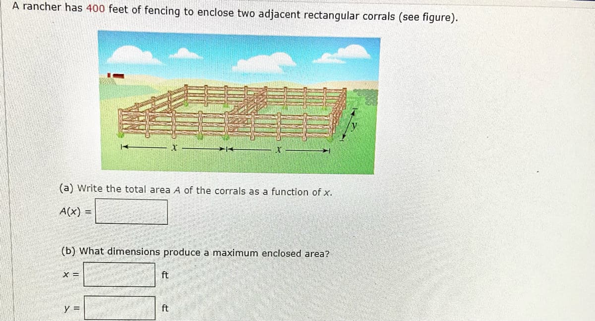 A rancher has 400 feet of fencing to enclose two adjacent rectangular corrals (see figure).
(a) Write the total area A of the corrals as a function of x.
A(x) =
(b) What dimensions produce a maximum enclosed area?
X =
ft
y =
ft
