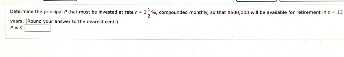 Determine the principal P that must be invested at rate r = 3%, compounded monthly, so that $500,000 will be available for retirement in t = 13
years. (Round your answer to the nearest cent.)
P = $
