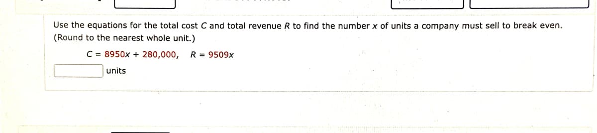 Use the equations for the total cost C and total revenue R to find the number x of units a company must sell to break even.
(Round to the nearest whole unit.)
C = 8950x + 280,000, R = 9509x
units
