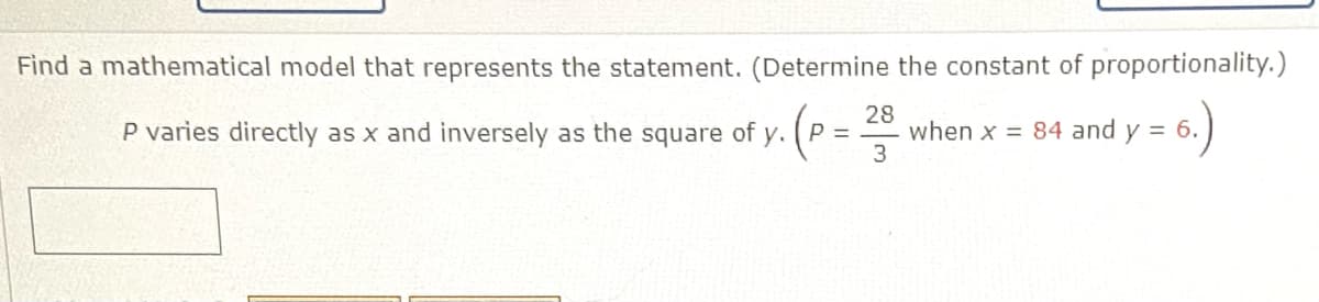 Find a mathematical model that represents the statement. (Determine the constant of proportionality.)
28
when x = 84 and y = 6.
3
)
P varies directly as x and inversely as the square of y. (P =
