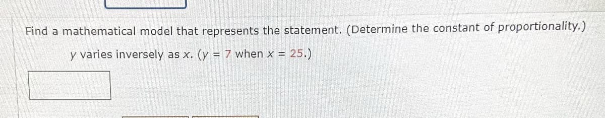Find a mathematical model that represents the statement. (Determine the constant of proportionality.)
y varies inversely as x. (y = 7 when x
= 25.)
