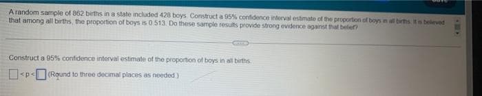 A random sample of 862 births in a state included 428 boys. Construct a 95% confidence interval estimate of the proportion of boys in all births. It is believed
that among all births, the proportion of boys is 0.513. Do these sample results provide strong evidence against that beber?
Construct a 95% confidence interval estimate of the proportion of boys in all births.
<p<(Round to three decimal places as needed.)