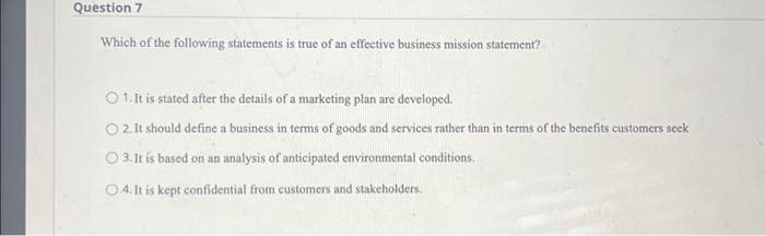 Question 7
Which of the following statements is true of an effective business mission statement?
1. It is stated after the details of a marketing plan are developed.
○ 2. It should define a business in terms of goods and services rather than in terms of the benefits customers seek
3. It is based on an analysis of anticipated environmental conditions.
4. It is kept confidential from customers and stakeholders.